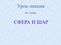 Урок-лекция
по теме:
СФЕРА И ШАР
