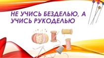 Не учись безделью, а учись рукоделью