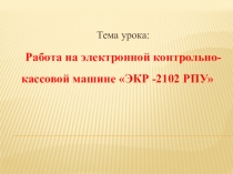 Тема урока:
Работа на электронной контрольно-кассовой машине ЭКР -2102 РПУ