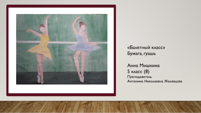 «Балетный класс» Бумага, гуашьАнна Мишкина 5 класс (8)Преподаватель Антонина Николаевна Железцова