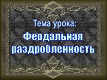 Тема урока:
Феодальная
раздробленность