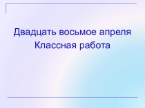 Двадцать восьмое апреля
Классная работа