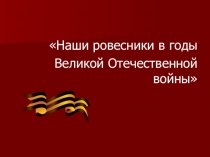 Наши ровесники в годы
Великой Отечественной войны