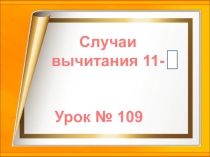 Урок № 109
Случаи
вычитания 11-