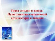 Город сегодня и завтра.
Пути развития современной архитектуры и дизайна