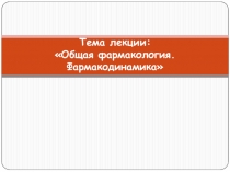 Тема лекции: Общая фармакология. Фармакодинамика