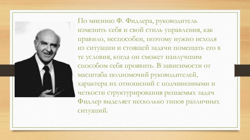 По мнению Ф. Фидлера, руководитель изменить себя и свой стиль управления, как правило, неспособен, поэтому нужно исходя