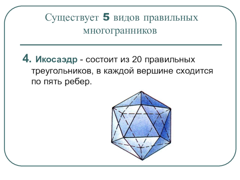 Существует 5 видов правильных  многогранников 4. Икосаэдр - состоит из 20 правильных треугольников, в каждой