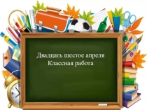 Двадцать шестое апреля
Классная работа