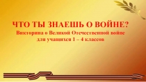 ЧТО ТЫ ЗНАЕШЬ О ВОЙНЕ?
Викторина о Великой Отечественной войне
для учащихся 1 –