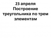 23 апреля
Построение треугольника по трем элементам