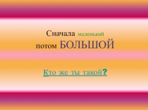 Сначала маленький потом БОЛЬШОЙ к то же ты такой?