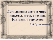 Дети должны жить в мире красоты, игры, рисунка, фантазии, творчества
В. А