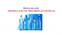 Беседа на тему
ПРАВДА О ПЛАСТИКОВЫХ БУТЫЛКАХ