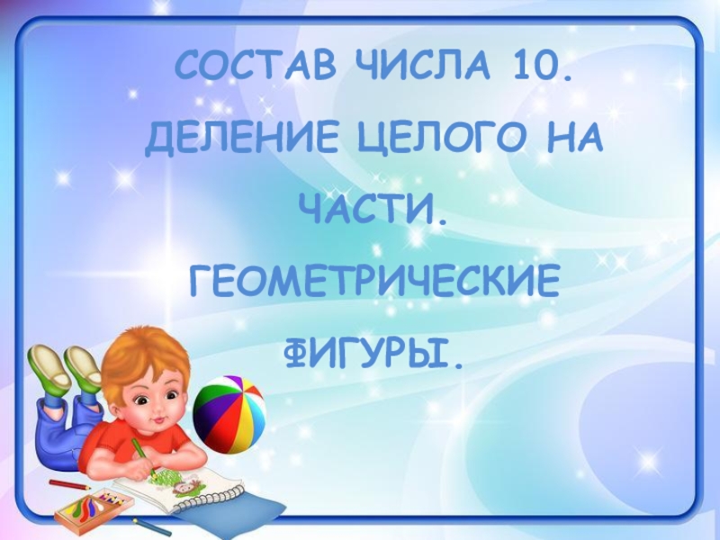 СОСТАВ ЧИСЛА 10. ДЕЛЕНИЕ ЦЕЛОГО НА ЧАСТИ.
ГЕОМЕТРИЧЕСКИЕ ФИГУРЫ