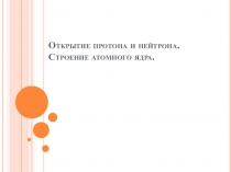 Открытие протона и нейтрона. Строение атомного ядра