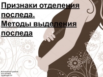 Признаки отделения последа.
Методы выделения последа
Выполнила