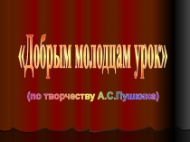 Добрым молодцам урок
(по творчеству А.С.Пушкина)