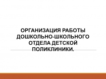ОРГАНИЗАЦИЯ РАБОТЫ ДОШКОЛЬНО-ШКОЛЬНОГО ОТДЕЛА ДЕТСКОЙ ПОЛИКЛИНИКИ