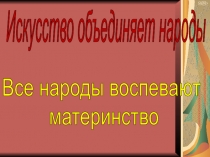 Искусство объединяет народы
Все народы воспевают
материнство