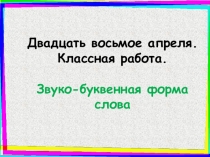 Двадцать восьмое апреля.
Классная работа.
Звуко -буквенная форма слова