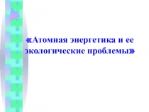 Атомная энергетика и ее экологические проблемы