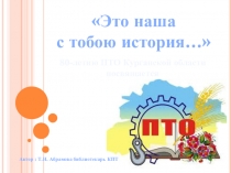 Это наша
с тобою история…
80 -летию ПТО Курганской области
посвящается
Автор