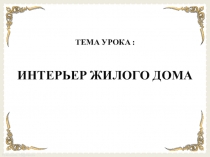 ТЕМА УРОКА :
ИНТЕРЬЕР ЖИЛОГО ДОМА