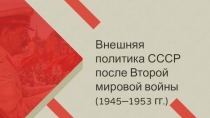 Внешняя
политика СССР после Второй мировой войны
( 1945–1953 гг.)