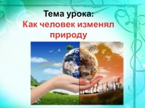 Тема урока:
Как человек изменял природу