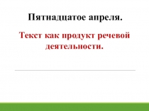 Текст как продукт речевой деятельности.
Пятнадцатое апреля