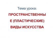 Тема урока:
ПРОСТРАНСТВЕННЫЕ (ПЛАСТИЧЕСКИЕ) ВИДЫ ИСКУССТВА