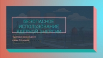БЕЗОПАСНОЕ ИСПОЛЬЗОВАНИЕ ЯДЕРНОЙ ЭНЕРГИИ
Подготовил Басенко Денис
Ученик 11-А