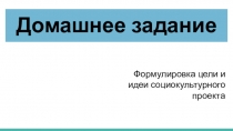 Домашнее задание
Формулировка цели и идеи социокультурного проекта