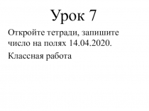 Урок 7
Откройте тетради, запишите число на полях 14.04.2020.
Классная работа