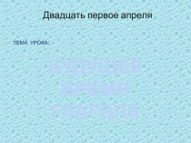 БУДУЩЕЕ ВРЕМЯ
ГЛАГОЛА
Двадцать первое апреля
ТЕМА УРОКА: