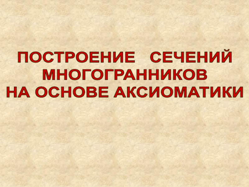 Презентация ПОСТРОЕНИЕ СЕЧЕНИЙ
МНОГОГРАННИКОВ
НА ОСНОВЕ АКСИОМАТИКИ