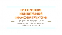ПРОЕКТИРОВЩИК
ИНДИВИДУАЛЬНОЙ
ФИНАНСОВОЙ ТРАЕКТОРИИ