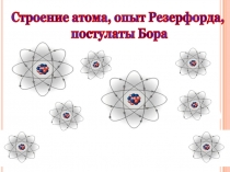 Строение атома, опыт Резерфорда,
постулаты Бора