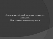 Применение ядерной энергии в различных отраслях. Доза радиоактивного излучения