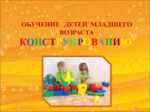 ОБУЧЕНИЕ ДЕТЕЙ МЛАДШЕГО ВОЗРАСТА
К О Н С Т Р У И Р О В А Н И Ю