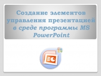 Создание элементов управления презентацией
в среде программы MS PowerPoint