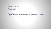 Философия Лекция 7
Проблема человека в философии