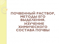 ПОЧВЕННЫЙ РАСТВОР, МЕТОДЫ ЕГО ВЫДЕЛЕНИЯ.
ИЗУЧЕНИЕ ХИМИЧЕСКОГО СОСТАВА ПОЧВЫ