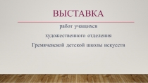 ВЫСТАВКА
р абот учащихся
художественного отделения
Гремячевской детской школы