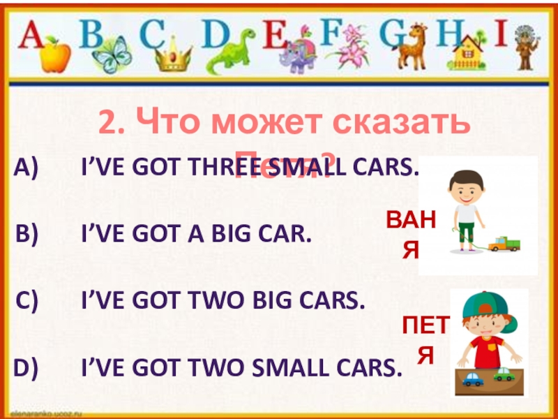 2. Что может сказать Петя?I’ve got three small cars.I’ve got a big car.I’ve got two big cars.I’ve