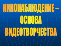 КИНОНАБЛЮДЕНИЕ –
ОСНОВА
ВИДЕОТВОРЧЕСТВА