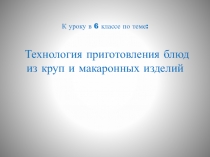 К уроку в 6 классе по теме:
Технология приготовления блюд из круп и макаронных