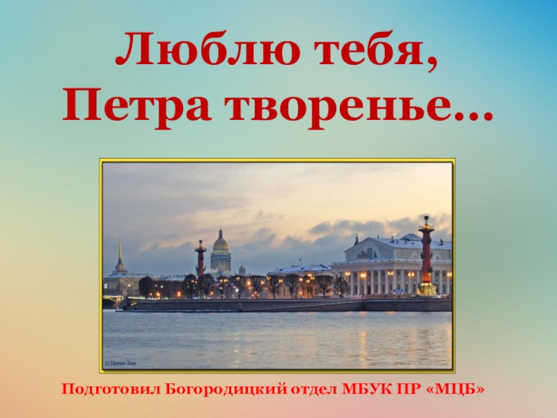 Презентация Люблю тебя,
Петра творенье…
Подготовил Богородицкий отдел МБУК ПР МЦБ