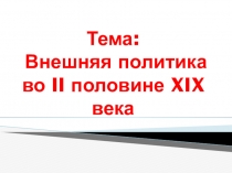 Тема : Внешняя политика во II половине XIX века